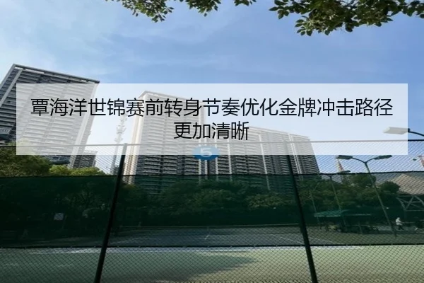 覃海洋世锦赛前转身节奏优化金牌冲击路径更加清晰