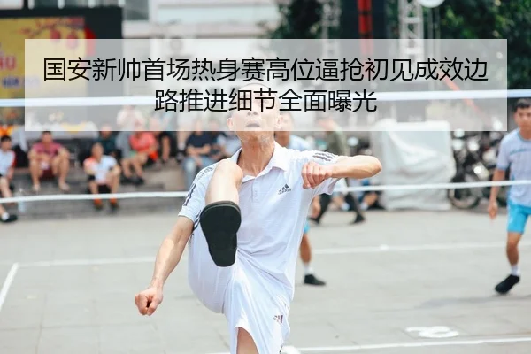 国安新帅首场热身赛高位逼抢初见成效边路推进细节全面曝光