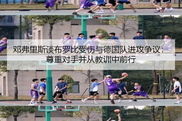 邓弗里斯谈布罗比受伤与德国队进攻争议：尊重对手并从教训中前行